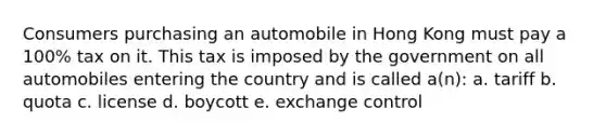 Consumers purchasing an automobile in Hong Kong must pay a 100% tax on it. This tax is imposed by the government on all automobiles entering the country and is called a(n): a. tariff b. quota c. license d. boycott e. exchange control