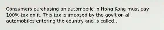 Consumers purchasing an automobile in Hong Kong must pay 100% tax on it. This tax is imposed by the gov't on all automobiles entering the country and is called..