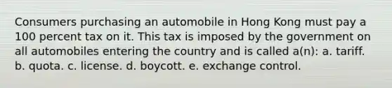 Consumers purchasing an automobile in Hong Kong must pay a 100 percent tax on it. This tax is imposed by the government on all automobiles entering the country and is called a(n): a. tariff. b. quota. c. license. d. boycott. e. exchange control.