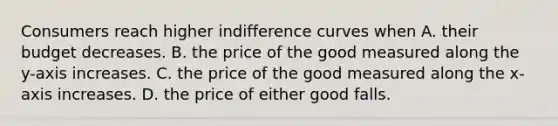 Consumers reach higher indifference curves when A. their budget decreases. B. the price of the good measured along the y-axis increases. C. the price of the good measured along the x-axis increases. D. the price of either good falls.