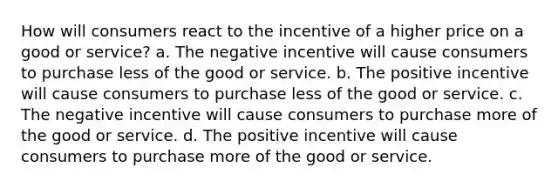 How will consumers react to the incentive of a higher price on a good or service? a. The negative incentive will cause consumers to purchase less of the good or service. b. The positive incentive will cause consumers to purchase less of the good or service. c. The negative incentive will cause consumers to purchase more of the good or service. d. The positive incentive will cause consumers to purchase more of the good or service.