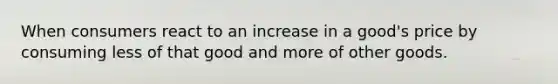 When consumers react to an increase in a good's price by consuming less of that good and more of other goods.