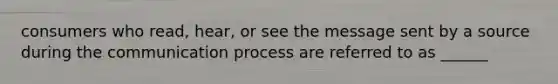 consumers who read, hear, or see the message sent by a source during the communication process are referred to as ______