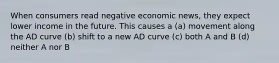 When consumers read negative economic news, they expect lower income in the future. This causes a (a) movement along the AD curve (b) shift to a new AD curve (c) both A and B (d) neither A nor B