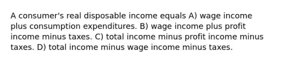 A consumer's real disposable income equals A) wage income plus consumption expenditures. B) wage income plus profit income minus taxes. C) total income minus profit income minus taxes. D) total income minus wage income minus taxes.