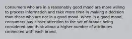 Consumers who are in a reasonably good mood are more willing to process information and take more time in making a decision than those who are not in a good mood. When in a good mood, consumers pay closer attention to the set of brands being considered and think about a higher number of attributes connected with each brand,