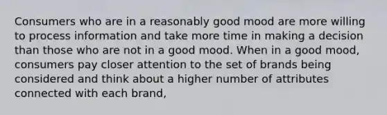 Consumers who are in a reasonably good mood are more willing to process information and take more time in making a decision than those who are not in a good mood. When in a good mood, consumers pay closer attention to the set of brands being considered and think about a higher number of attributes connected with each brand,