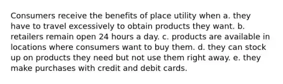 Consumers receive the benefits of place utility when a. they have to travel excessively to obtain products they want. b. retailers remain open 24 hours a day. c. products are available in locations where consumers want to buy them. d. they can stock up on products they need but not use them right away. e. they make purchases with credit and debit cards.