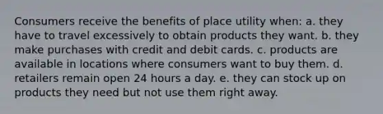 Consumers receive the benefits of place utility when: a. they have to travel excessively to obtain products they want. b. they make purchases with credit and debit cards. c. products are available in locations where consumers want to buy them. d. retailers remain open 24 hours a day. e. they can stock up on products they need but not use them right away.