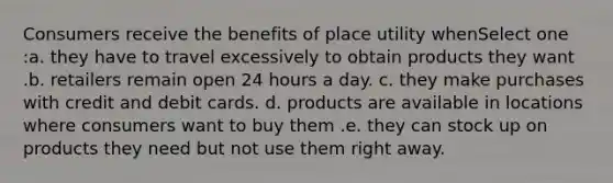 Consumers receive the benefits of place utility whenSelect one :a. they have to travel excessively to obtain products they want .b. retailers remain open 24 hours a day. c. they make purchases with credit and debit cards. d. products are available in locations where consumers want to buy them .e. they can stock up on products they need but not use them right away.