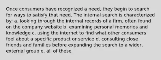 Once consumers have recognized a need, they begin to search for ways to satisfy that need. The internal search is characterized by: a. looking through the internal records of a firm, often found on the company website b. examining personal memories and knowledge c. using the internet to find what other consumers feel about a specific product or service d. consulting close friends and families before expanding the search to a wider, external group e. all of these