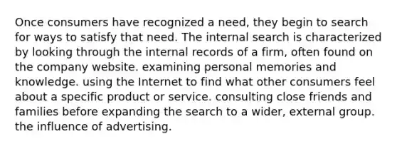 Once consumers have recognized a need, they begin to search for ways to satisfy that need. The internal search is characterized by looking through the internal records of a firm, often found on the company website. examining personal memories and knowledge. using the Internet to find what other consumers feel about a specific product or service. consulting close friends and families before expanding the search to a wider, external group. the influence of advertising.