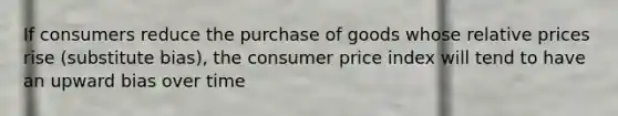 If consumers reduce the purchase of goods whose relative prices rise (substitute bias), the consumer price index will tend to have an upward bias over time