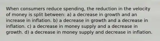 When consumers reduce spending, the reduction in the velocity of money is split between: a) a decrease in growth and an increase in inflation. b) a decrease in growth and a decrease in inflation. c) a decrease in money supply and a decrease in growth. d) a decrease in money supply and decrease in inflation.