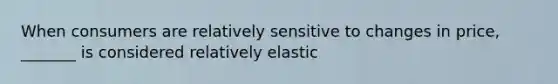 When consumers are relatively sensitive to changes in price, _______ is considered relatively elastic