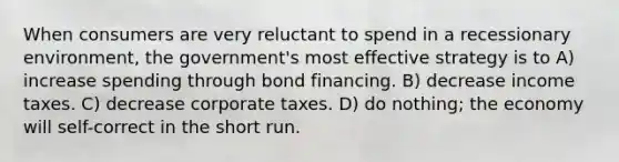 When consumers are very reluctant to spend in a recessionary environment, the government's most effective strategy is to A) increase spending through bond financing. B) decrease income taxes. C) decrease corporate taxes. D) do nothing; the economy will self-correct in the short run.