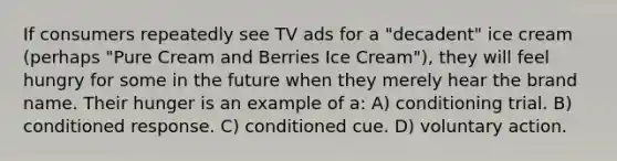 If consumers repeatedly see TV ads for a "decadent" ice cream (perhaps "Pure Cream and Berries Ice Cream"), they will feel hungry for some in the future when they merely hear the brand name. Their hunger is an example of a: A) conditioning trial. B) conditioned response. C) conditioned cue. D) voluntary action.