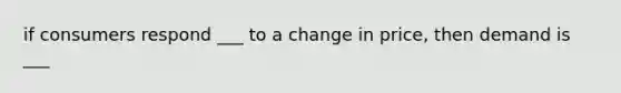 if consumers respond ___ to a change in price, then demand is ___