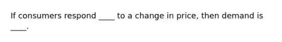 If consumers respond​ ____ to a change in​ price, then demand is​ ____.