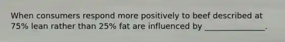 When consumers respond more positively to beef described at 75% lean rather than 25% fat are influenced by _______________.