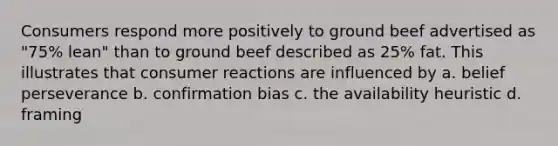 Consumers respond more positively to ground beef advertised as "75% lean" than to ground beef described as 25% fat. This illustrates that consumer reactions are influenced by a. belief perseverance b. confirmation bias c. the availability heuristic d. framing