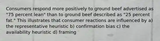 Consumers respond more positively to ground beef advertised as "75 percent lean" than to ground beef described as "25 percent fat." This illustrates that consumer reactions are influenced by a) the representative heuristic b) confirmation bias c) the availability heuristic d) framing