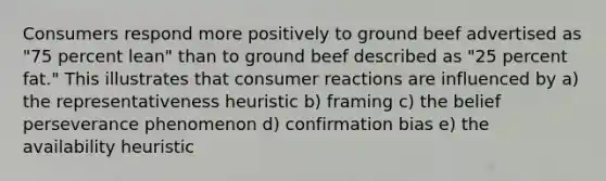 Consumers respond more positively to ground beef advertised as "75 percent lean" than to ground beef described as "25 percent fat." This illustrates that consumer reactions are influenced by a) the representativeness heuristic b) framing c) the belief perseverance phenomenon d) confirmation bias e) the availability heuristic