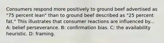 Consumers respond more positively to ground beef advertised as "75 percent lean" than to ground beef described as "25 percent fat." This illustrates that consumer reactions are influenced by... A: belief perseverance. B: confirmation bias. C: the availability heuristic. D: framing.