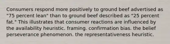 Consumers respond more positively to ground beef advertised as "75 percent lean" than to ground beef described as "25 percent fat." This illustrates that consumer reactions are influenced by the availability heuristic. framing. confirmation bias. the belief perseverance phenomenon. the representativeness heuristic.