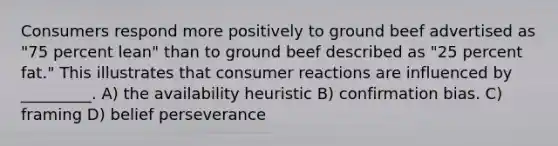 Consumers respond more positively to ground beef advertised as "75 percent lean" than to ground beef described as "25 percent fat." This illustrates that consumer reactions are influenced by _________. A) the availability heuristic B) confirmation bias. C) framing D) belief perseverance