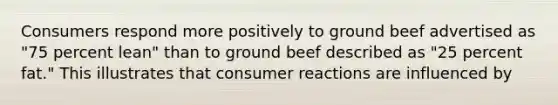 Consumers respond more positively to ground beef advertised as "75 percent lean" than to ground beef described as "25 percent fat." This illustrates that consumer reactions are influenced by