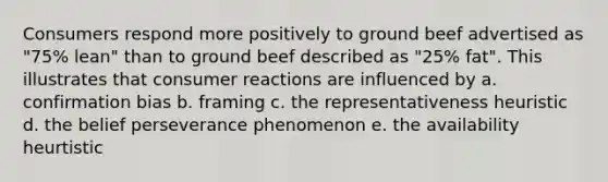 Consumers respond more positively to ground beef advertised as "75% lean" than to ground beef described as "25% fat". This illustrates that consumer reactions are influenced by a. confirmation bias b. framing c. the representativeness heuristic d. the belief perseverance phenomenon e. the availability heurtistic