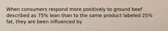 When consumers respond more positively to ground beef described as 75% lean than to the same product labeled 25% fat, they are been influenced by