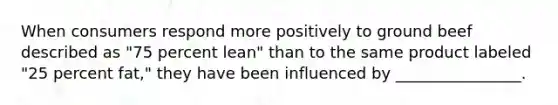 When consumers respond more positively to ground beef described as "75 percent lean" than to the same product labeled "25 percent fat," they have been influenced by ________________.