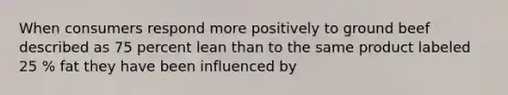 When consumers respond more positively to ground beef described as 75 percent lean than to the same product labeled 25 % fat they have been influenced by