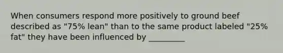 When consumers respond more positively to ground beef described as "75% lean" than to the same product labeled "25% fat" they have been influenced by _________