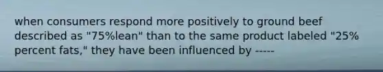 when consumers respond more positively to ground beef described as "75%lean" than to the same product labeled "25% percent fats," they have been influenced by -----