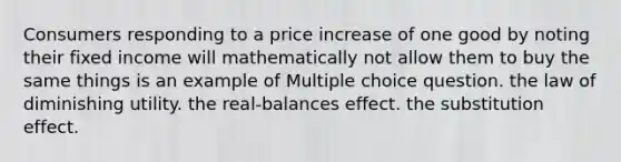 Consumers responding to a price increase of one good by noting their fixed income will mathematically not allow them to buy the same things is an example of Multiple choice question. the law of diminishing utility. the real-balances effect. the substitution effect.