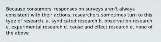 Because consumers' responses on surveys aren't always consistent with their actions, researchers sometimes turn to this type of research. a. syndicated research b. observation research c. experimental research d. cause and effect research e. none of the above