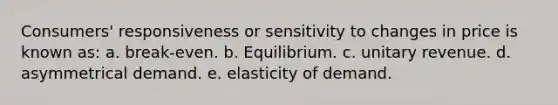 Consumers' responsiveness or sensitivity to changes in price is known as: a. break-even. b. Equilibrium. c. unitary revenue. d. asymmetrical demand. e. elasticity of demand.