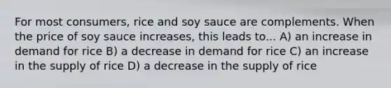 For most consumers, rice and soy sauce are complements. When the price of soy sauce increases, this leads to... A) an increase in demand for rice B) a decrease in demand for rice C) an increase in the supply of rice D) a decrease in the supply of rice