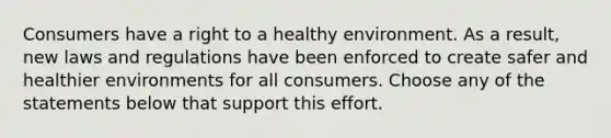 Consumers have a right to a healthy environment. As a result, new laws and regulations have been enforced to create safer and healthier environments for all consumers. Choose any of the statements below that support this effort.