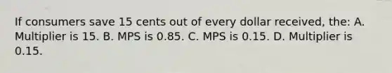 If consumers save 15 cents out of every dollar received, the: A. Multiplier is 15. B. MPS is 0.85. C. MPS is 0.15. D. Multiplier is 0.15.