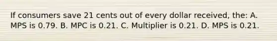 If consumers save 21 cents out of every dollar received, the: A. MPS is 0.79. B. MPC is 0.21. C. Multiplier is 0.21. D. MPS is 0.21.