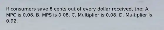 If consumers save 8 cents out of every dollar received, the: A. MPC is 0.08. B. MPS is 0.08. C. Multiplier is 0.08. D. Multiplier is 0.92.