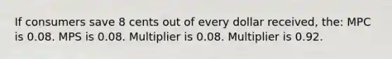 If consumers save 8 cents out of every dollar received, the: MPC is 0.08. MPS is 0.08. Multiplier is 0.08. Multiplier is 0.92.