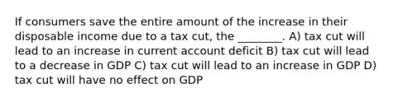 If consumers save the entire amount of the increase in their disposable income due to a tax cut, the ________. A) tax cut will lead to an increase in current account deficit B) tax cut will lead to a decrease in GDP C) tax cut will lead to an increase in GDP D) tax cut will have no effect on GDP