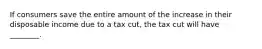 If consumers save the entire amount of the increase in their disposable income due to a tax cut, the tax cut will have ________.