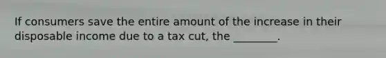 If consumers save the entire amount of the increase in their disposable income due to a tax​ cut, the​ ________.