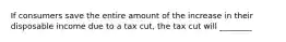 If consumers save the entire amount of the increase in their disposable income due to a tax cut, the tax cut will ________